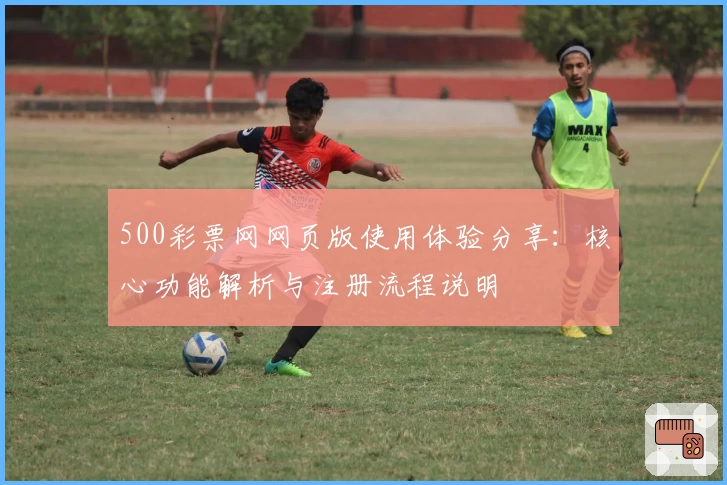 500彩票网网页版使用体验分享：核心功能解析与注册流程说明