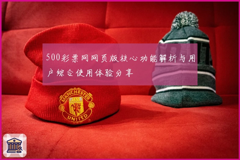 500彩票网网页版核心功能解析与用户综合使用体验分享