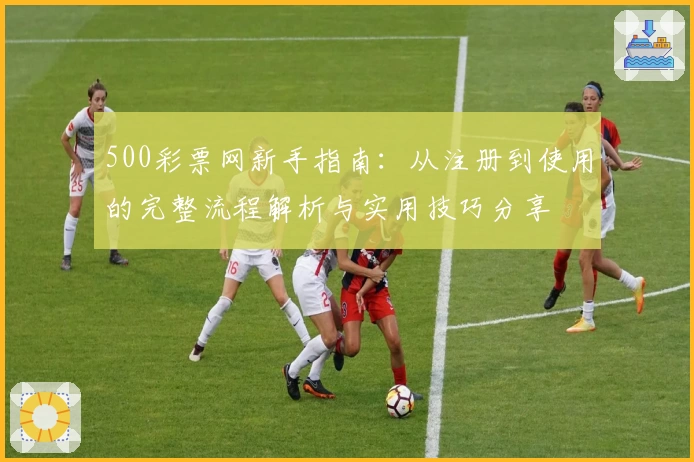 500彩票网新手指南：从注册到使用的完整流程解析与实用技巧分享