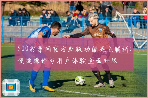 500彩票网官方新版功能亮点解析：便捷操作与用户体验全面升级