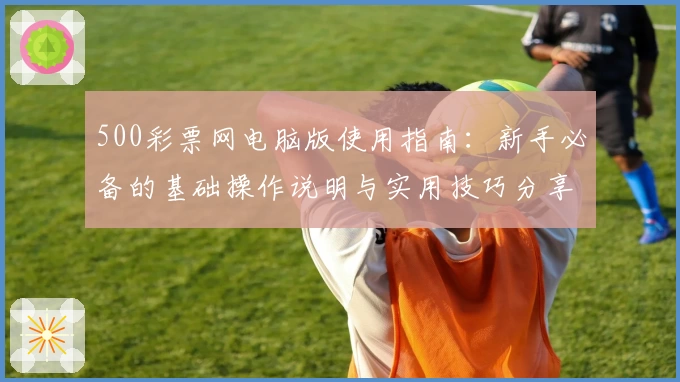 500彩票网电脑版使用指南:新手必备的基础操作说明与实用技巧分享