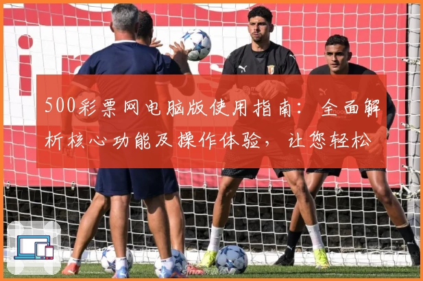 500彩票网电脑版使用指南：全面解析核心功能及操作体验，让您轻松掌握平台亮点