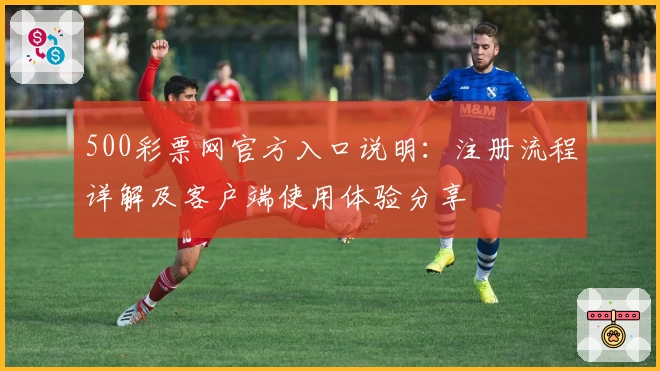 500彩票网官方入口说明：注册流程详解及客户端使用体验分享