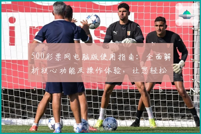 500彩票网电脑版使用指南：全面解析核心功能及操作体验，让您轻松掌握平台亮点